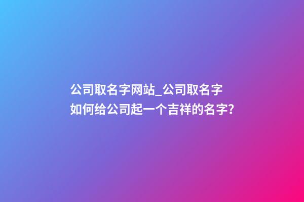 公司取名字网站_公司取名字 如何给公司起一个吉祥的名字？-第1张-公司起名-玄机派